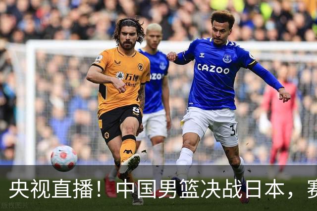 央视直播！中国男篮决战日本，赛前有3个好消息，赢球进决赛有戏